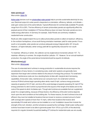 Solar panels[edit]
Main article: Solar PV
Active solar devices such as photovoltaic solar panels help to provide sustainable electricity for any
use. Electrical output of a solar panel is dependent on orientation, efficiency, latitude, and climate—
solar gain varies even at the same latitude. Typical efficiencies for commercially available PV panels
range from 4% to 28%. The low efficiency of certain photovoltaic panels can significantly affect the
payback period of their installation.[3] This low efficiency does not mean that solar panels are not a
viable energy alternative. In Germany for example, Solar Panels are commonly installed in
residential home construction.
Roofs are often angled toward the sun to allow photovoltaic panels to collect at maximum efficiency.
In the northern hemisphere, a true-south facing orientation maximizes yield for solar panels. If true-
south is not possible, solar panels can produce adequate energy if aligned within 30° of south.
However, at higher latitudes, winter energy yield will be significantly reduced for non-south
orientation.
To maximize efficiency in winter, the collector can be angled above horizontal Latitude +15° . To
maximize efficiency in summer, the angle should be Latitude -15°. However, for an annual maximum
production, the angle of the panel above horizontal should be equal to its latitude.
Wind turbines[edit]
Main article: Wind power
The use of undersized wind turbines in energy production in sustainable structures requires the
consideration of many factors. In considering costs, small wind systems are generally more
expensive than larger wind turbines relative to the amount of energy they produce. For small wind
turbines, maintenance costs can be a deciding factor at sites with marginal wind-harnessing
capabilities. At low-wind sites, maintenance can consume much of a small wind turbine's
revenue.[5] Wind turbines begin operating when winds reach 8 mph, achieve energy production
capacity at speeds of 32-37 mph, and shut off to avoid damage at speeds exceeding 55 mph.[5] The
energy potential of a wind turbine is proportional to the square of the length of its blades and to the
cube of the speed at which its blades spin. Though wind turbines are available that can supplement
power for a single building, because of these factors, the efficiency of the wind turbine depends
much upon the wind conditions at the building site. For these reasons, for wind turbines to be at all
efficient, they must be installed at locations that are known to receive a constant amount of wind
(with average wind speeds of more than 15 mph), rather than locations that receive wind
sporadically.[6] A small wind turbine can be installed on a roof. Installation issues then include the
strength of the roof, vibration, and the turbulence caused by the roof ledge. Small-scale rooftop wind
turbines have been known to be able to generate power from 10% to up to 25% of the electricity
required of a regular domestic household dwelling.[7] Turbines for residential scale use are usually
 
