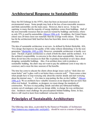 Architectural Response to Sustainability
Since the Oil Embargo in the 1970’s, there has been an increased awareness in
environmental issues. Some people may look at the loss of non-renewable resources
and think automobiles are the main cause. However, that is not so. It may be
suprising to many that the majority of energy depletion comes from buildings. Half of
the non-renewable resources that are used are wasted by buildings and homes, where
as only 25% is used by automobiles (Slessor 1996, p.4). In addition, the United States
citizen uses 20 times more raw materials than the average world citizen. This shock
has hit the architectural field hard but there has been little done to remedy the
situation.
The idea of sustainable architecture is not new. As defined by Robert Berkebile, AIA,
“It is design that improves the quality of life today without diminishing it for the next
generation.”(Berkebile 1993, p.109) However, sustainable architecture is hardly ever
used. The lack of green architecture is a fault of both the client and the architect. It is
the architect's responsibility to converse to the client about sustainability, but most
firms do not have the resources in their files to produce beneficial or new ideas about
designing sustainable buildings. Also, if an architect does wish to produce a
sustainable building, the client may not want to pay the additional costs it may take to
construct, and is most the time unaware of the benefits.
The time has come to educate the clients about design issues such as “sleek does not
mean better” and “a glass wall is not better than a concrete wall.” There comes a time
when people have to stop worrying only about the exterior details and start worrying
about the internal ones, "…It is time to stop putting the fins on the Cadillac." (Slessor
1996, p.5) We as architects have valuable resources at our disposal that are more than
often over looked. In addition, as designers we must change the standards of
construction. We have to stop pulling details and other pre-fabricated building
systems out of catalogues and use our design ability to change the way architecture
runs. Architects must challenge the preconceptions behind building forms. In fact,
there is still much to learn from traditional vernacular forms.
Principles of Sustainable Architecture
The following nine ideas, as provided by the Hannover Principles of Architecture
(http://minerva.acc.virginia.edu/~arch/pub/), should be seen as a means of improving
the
 