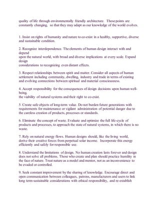 quality of life through environmentally friendly architecture. These points are
constantly changing, so that they may adapt as our knowledge of the world evolves.
1. Insist on rights of humanity and nature to co-exist in a healthy, supportive, diverse
and sustainable condition.
2. Recognize interdependence. The elements of human design interact with and
depend
upon the natural world, with broad and diverse implications at every scale. Expand
design
considerations to recognizing even distant effects.
3. Respect relationships between spirit and matter. Consider all aspects of human
settlement including community, dwelling, industry and trade in terms of existing
and evolving connections between spiritual and material consciousness.
4. Accept responsibility for the consequences of design decisions upon human well-
being,
the viability of natural systems and their right to co-exist.
5. Create safe objects of long-term value. Do not burden future generations with
requirements for maintenance or vigilant administration of potential danger due to
the careless creation of products, processes or standards.
6. Eliminate the concept of waste. Evaluate and optimize the full life-cycle of
products and processes, to approach the state of natural systems, in which there is no
waste.
7. Rely on natural energy flows. Human designs should, like the living world,
derive their creative forces from perpetual solar income. Incorporate this energy
efficiently and safely for responsible use.
8. Understand the limitations of design. No human creation lasts forever and design
does not solve all problems. Those who create and plan should practice humility in
the face of nature. Treat nature as a model and mentor, not as an inconvenience to
be evaded or controlled.
9. Seek constant improvement by the sharing of knowledge. Encourage direct and
open communication between colleagues, patrons, manufacturers and users to link
long term sustainable considerations with ethical responsibility, and re-establish
 