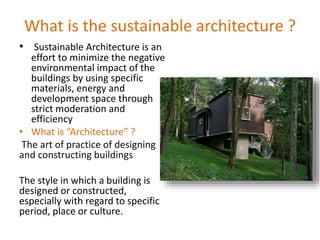 What is the sustainable architecture ?
• Sustainable Architecture is an
effort to minimize the negative
environmental impact of the
buildings by using specific
materials, energy and
development space through
strict moderation and
efficiency
• What is “Architecture” ?
The art of practice of designing
and constructing buildings
The style in which a building is
designed or constructed,
especially with regard to specific
period, place or culture.
 