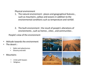 Physical environment
1. The natural environment : places and geographical features ,
such as mountains ,valleys and oceans in addition to the
environmental conditions such as temperature and rainfall.
2. The built environment : the result of people’s alterations of
environments , such as homes , cities , and communities .
People’s view of the environment
• Attitude towards the environment
• The desert :
• Safari and adventurous
• Gloomy and wild
• Mountains
• A link with heaven
• Religious
 