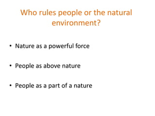 Who rules people or the natural
environment?
• Nature as a powerful force
• People as above nature
• People as a part of a nature
 