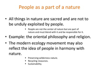 People as a part of a nature
• All things in nature are sacred and are not to
be unduly exploited by people.
• Example: the oriental philosophy and religion.
• The modern ecology movement may also
reflect the idea of people in harmony with
nature.
 People are not the center of nature but are part of
nature and must blend with it and be responsible for it.
 Preserving wilderness nature.
 Recycling resources.
 Sustainability.
 