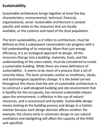Sustainable architecture brings together at least five key
characteristics: environmental, technical, financial,
organizational, social. Sustainable architecture is context
specific and relate to the resources that are locally
available, or the customs and need of the local population.
The term sustainability, as it refers to architecture, must be
defined so that a subsequent conversation can progress with a
full understanding of its meaning. More than just energy
efficiency, it is an ecological approach to design. All the
resources that go into a building: materials, fuels, and the
understanding of the users needs, must be considered to create
a sustainable building. While there are many definitions of
sustainability , it seems to be more of a process than a set of
concrete ideas. The basic principles evolve as conditions, ideals,
and technological capabilities change. It is the belief carried
throughout this thesis that the aim of sustainable architecture is
to construct a well-designed building and site environment that
is healthy for the occupants, has minimal undesirable impact
upon the environment, is effective in the use of natural
resources, and is economical and durable. Sustainable design
means looking at the building process and design in a holistic
manner because each design decision affects another. For
example, the choice early in schematic design to use natural
ventilation and daylighting will affect the capacity of the HVAC
unit specified.
Sustainability
 