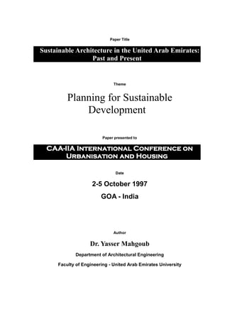 Paper Title
Sustainable Architecture in the United Arab Emirates:
Past and Present
Theme
Planning for Sustainable
Development
Paper presented to
CAA-IIA International Conference on
Urbanisation and Housing
Date
2-5 October 1997
GOA - India
Author
Dr. Yasser Mahgoub
Department of Architectural Engineering
Faculty of Engineering - United Arab Emirates University
 
