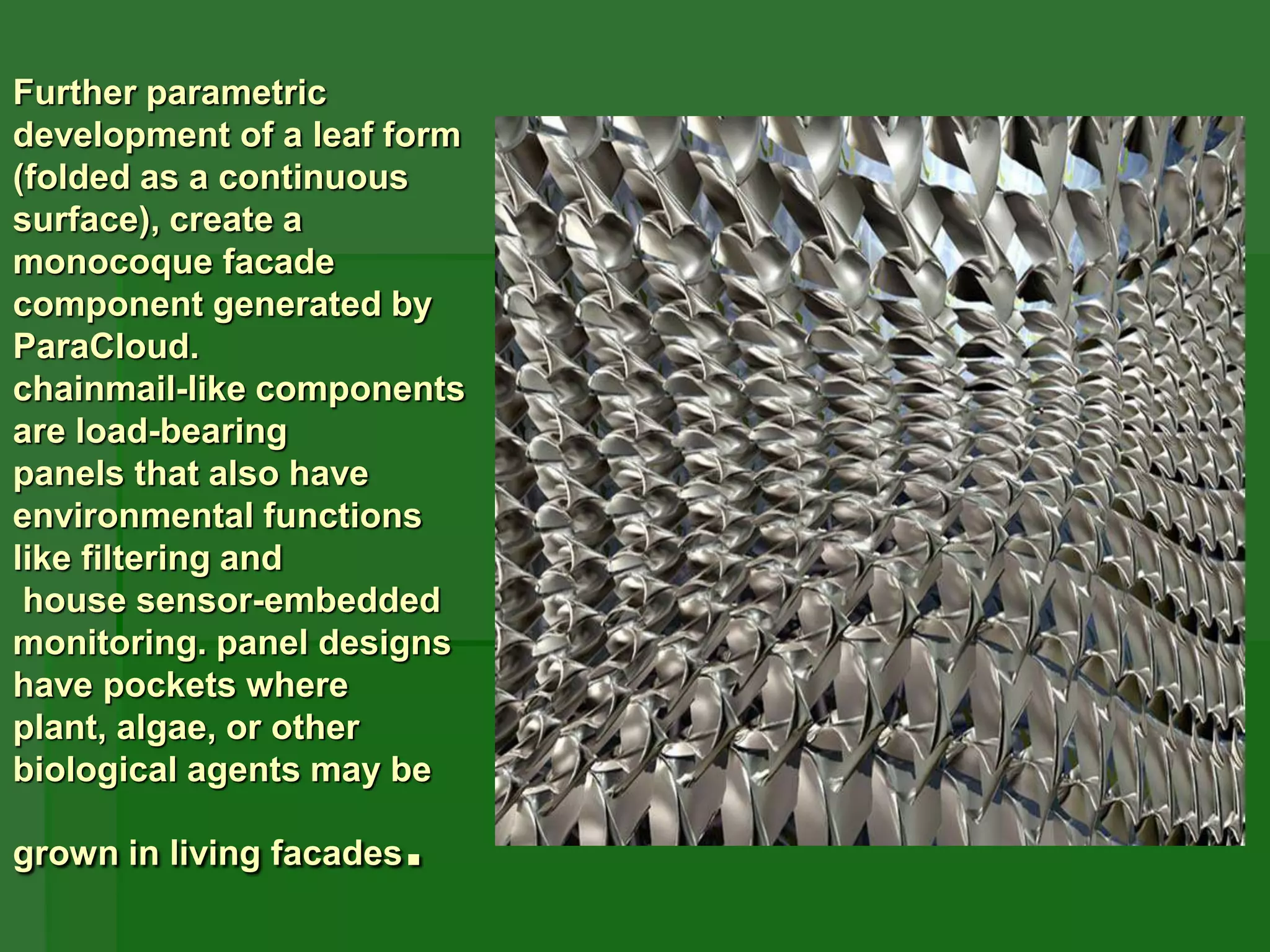 Further parametric
development of a leaf form
(folded as a continuous
surface), create a
monocoque facade
component generated by
ParaCloud.
chainmail-like components
are load-bearing
panels that also have
environmental functions
like filtering and
house sensor-embedded
monitoring. panel designs
have pockets where
plant, algae, or other
biological agents may be
grown in living facades.
 