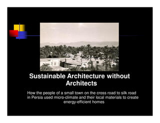 Sustainable Architecture without
            Architects
How the people of a small town on the cross road to silk road
in Persia used micro-climate and their local materials to create
                    energy-efficient homes
 