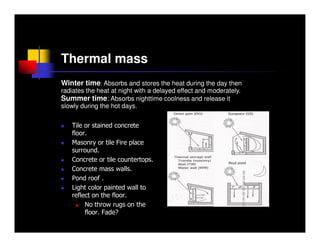 Thermal mass
Winter time: Absorbs and stores the heat during the day then
radiates the heat at night with a delayed effect and moderately.
Summer time: Absorbs nighttime coolness and release it
slowly during the hot days.

   Tile or stained concrete
   floor.
   Masonry or tile Fire place
   surround.
   Concrete or tile countertops.
   Concrete mass walls.
   Pond roof .
   Light color painted wall to
   reflect on the floor.
        No throw rugs on the
        floor. Fade?
 