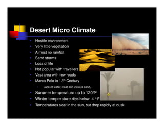 Desert Micro Climate
 Hostile environment
 Very little vegetation
 Almost no rainfall
 Sand storms
 Loss of life
 Not popular with travellers
 Vast area with few roads
 Marco Polo in 13th Century
  •   Lack of water, heat and vicious sand,

 Summer temperature up to 120°F
 Winter temperature dips below -4 °F
 Temperatures soar in the sun, but drop rapidly at dusk
 