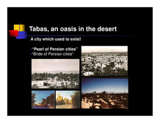 Tabas, an oasis in the desert
A city which used to exist!

•“Pearl of Persian cities”
•“Bride of Persian cities”
 