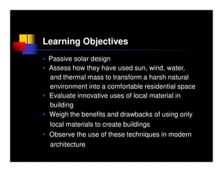 Learning Objectives
 Passive solar design
 Assess how they have used sun, wind, water,
 and thermal mass to transform a harsh natural
 environment into a comfortable residential space
 Evaluate innovative uses of local material in
 building
 Weigh the benefits and drawbacks of using only
 local materials to create buildings
 Observe the use of these techniques in modern
 architecture
 