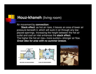 Houz-khaneh (living room)
Air movement by convection:
    Stack effect: as hot air rises, it leaves an area of lower air
pressure beneath it, which will suck in air through any low
placed openings. Increasing the height between the hot air
outlet and cool air inlet enhances the stack effect.
The higher the hot air rise= more suction= stronger air flow.
Great idea for area with no summer breeze.


                   Low pressure
 