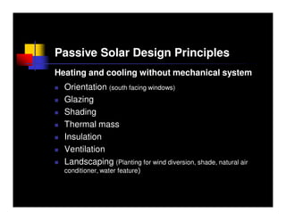 Passive Solar Design Principles
Heating and cooling without mechanical system
  Orientation (south facing windows)
  Glazing
  Shading
  Thermal mass
  Insulation
  Ventilation
  Landscaping (Planting for wind diversion, shade, natural air
  conditioner, water feature)
 