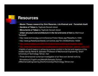 Resources
•   Master Theses research by Simi Razavian, Lila Khalvati and Fereshteh Asefi.
• Gardens of Tabas by Yaghoob Danesh-doost
• Monuments of Tabas by Yaghoob Danesh-doost
• Urban structure and architecture in the hot arid zone of Iran by Mahmoud
Tavassoli
• http://www.technovelgy.com/ct/Science-Fiction-News.asp?NewsNum=1040
• http://www.gulfweeklyworldwide.com/article.asp?Sn=5536&Article=19304
• http://www.inhabitat.com/2007/05/16/david-fishers-twirling-wind-power-tower/
• http://www.lightningcanyon.com/pages/passive-solar/introduction_passive_solar.html
•Viability of wind towers in achieving summer comfort in the hot arid regeions of the
middle east By Mehdi N. Bahadori Professor of Mechanical Engineering Sharif
University of Technology Tehran, Iran
• Three dimensional numerical investigation of air flow over domed roofs by
 Ahmadreza K.Faghih and,MehdiN.Bahadori School
ofMechanicalEngineering,SharifUniversityofTechnology,Tehran,Iran
 