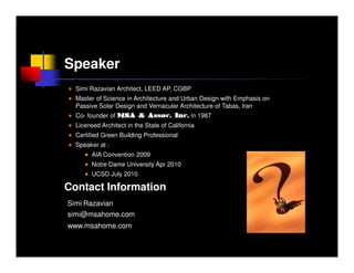 Speaker
  Simi Razavian Architect, LEED AP, CGBP
  Master of Science in Architecture and Urban Design with Emphasis on
  Passive Solar Design and Vernacular Architecture of Tabas, Iran
  Co- founder of MSA & Assoc. Inc. in 1987
  Licensed Architect in the State of California
  Certified Green Building Professional
  Speaker at :
        AIA Convention 2009
        Notre Dame University Apr 2010
        UCSD July 2010

Contact Information
Simi Razavian
simi@msahome.com
www.msahome.com
 