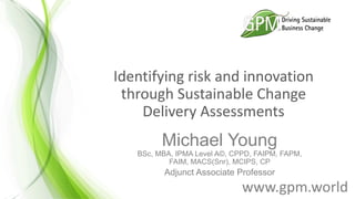 Identifying risk and innovation
through Sustainable Change
Delivery Assessments
Michael Young
BSc, MBA, IPMA Level A©, CPPD, FAIPM, FAPM,
FAIM, MACS(Snr), MCIPS, CP
Adjunct Associate Professor
www.gpm.world
 