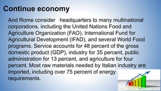Continue economy
And Rome consider headquarters to many multinational
corporations, including the United Nations Food and
Agriculture Organization (FAO), International Fund for
Agricultural Development (IFAD), and several World Food
programs. Service accounts for 48 percent of the gross
domestic product (GDP), industry for 35 percent, public
administration for 13 percent, and agriculture for four
percent. Most raw materials needed by Italian industry are
imported, including over 75 percent of energy
requirements.
 