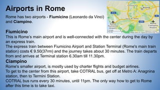 Airports in Rome
Rome has two airports - Fiumicino (Leonardo da Vinci)
and Ciampino.
Fiumicino
This is Rome’s main airport and is well-connected with the center during the day by
an express train.
The express train between Fiumicino Airport and Station Terminal (Rome's main train
station) costs € 9.50(37rm) and the journey takes about 30 minutes. The train departs
from and arrives at Terminal station 6.30am till 11.30pm.
Ciampino
Rome's smaller airport, is mostly used by charter flights and budget airlines.
To get to the center from this airport, take COTRAL bus, get off at Metro A: Anagnina
station, then to Termini Station.
COTRAL bus runs every 30 minutes, until 11pm. The only way how to get to Rome
after this time is to take taxi.
 