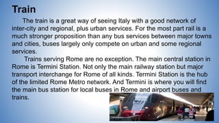 Train
The train is a great way of seeing Italy with a good network of
inter-city and regional, plus urban services. For the most part rail is a
much stronger proposition than any bus services between major towns
and cities, buses largely only compete on urban and some regional
services.
Trains serving Rome are no exception. The main central station in
Rome is Termini Station. Not only the main railway station but major
transport interchange for Rome of all kinds. Termini Station is the hub
of the limited Rome Metro network. And Termini is where you will find
the main bus station for local buses in Rome and airport buses and
trains.
 