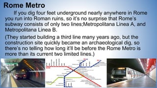 Rome Metro
If you dig four feet underground nearly anywhere in Rome
you run into Roman ruins, so it’s no surprise that Rome’s
subway consists of only two lines;Metropolitana Linea A, and
Metropolitana Linea B.
(They started building a third line many years ago, but the
construction site quickly became an archaeological dig, so
there’s no telling how long it’ll be before the Rome Metro is
more than its current two limited lines.)
 