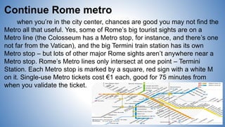 Continue Rome metro
when you’re in the city center, chances are good you may not find the
Metro all that useful. Yes, some of Rome’s big tourist sights are on a
Metro line (the Colosseum has a Metro stop, for instance, and there’s one
not far from the Vatican), and the big Termini train station has its own
Metro stop – but lots of other major Rome sights aren’t anywhere near a
Metro stop. Rome’s Metro lines only intersect at one point – Termini
Station. Each Metro stop is marked by a square, red sign with a white M
on it. Single-use Metro tickets cost €1 each, good for 75 minutes from
when you validate the ticket.
 