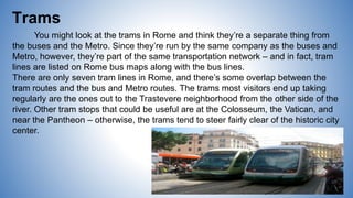 Trams
You might look at the trams in Rome and think they’re a separate thing from
the buses and the Metro. Since they’re run by the same company as the buses and
Metro, however, they’re part of the same transportation network – and in fact, tram
lines are listed on Rome bus maps along with the bus lines.
There are only seven tram lines in Rome, and there’s some overlap between the
tram routes and the bus and Metro routes. The trams most visitors end up taking
regularly are the ones out to the Trastevere neighborhood from the other side of the
river. Other tram stops that could be useful are at the Colosseum, the Vatican, and
near the Pantheon – otherwise, the trams tend to steer fairly clear of the historic city
center.
 