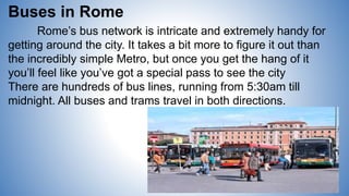 Buses in Rome
Rome’s bus network is intricate and extremely handy for
getting around the city. It takes a bit more to figure it out than
the incredibly simple Metro, but once you get the hang of it
you’ll feel like you’ve got a special pass to see the city
There are hundreds of bus lines, running from 5:30am till
midnight. All buses and trams travel in both directions.
 