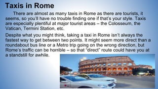 Taxis in Rome
There are almost as many taxis in Rome as there are tourists, it
seems, so you’ll have no trouble finding one if that’s your style. Taxis
are especially plentiful at major tourist areas – the Colosseum, the
Vatican, Termini Station, etc.
Despite what you might think, taking a taxi in Rome isn’t always the
fastest way to get between two points. It might seem more direct than a
roundabout bus line or a Metro trip going on the wrong direction, but
Rome’s traffic can be horrible – so that “direct” route could have you at
a standstill for awhile.
 