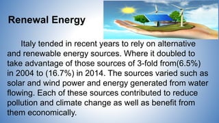 Renewal Energy
Italy tended in recent years to rely on alternative
and renewable energy sources. Where it doubled to
take advantage of those sources of 3-fold from(6.5%)
in 2004 to (16.7%) in 2014. The sources varied such as
solar and wind power and energy generated from water
flowing. Each of these sources contributed to reduce
pollution and climate change as well as benefit from
them economically.
 