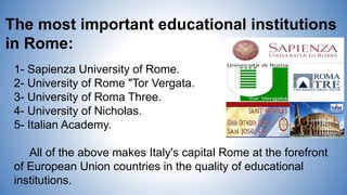 The most important educational institutions
in Rome:
1- Sapienza University of Rome.
2- University of Rome "Tor Vergata.
3- University of Roma Three.
4- University of Nicholas.
5- Italian Academy.
All of the above makes Italy's capital Rome at the forefront
of European Union countries in the quality of educational
institutions.
 