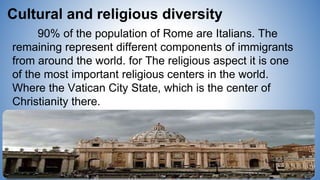 90% of the population of Rome are Italians. The
remaining represent different components of immigrants
from around the world. for The religious aspect it is one
of the most important religious centers in the world.
Where the Vatican City State, which is the center of
Christianity there.
Cultural and religious diversity
 