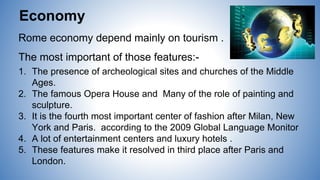 Rome economy depend mainly on tourism .
The most important of those features:-
1. The presence of archeological sites and churches of the Middle
Ages.
2. The famous Opera House and Many of the role of painting and
sculpture.
3. It is the fourth most important center of fashion after Milan, New
York and Paris. according to the 2009 Global Language Monitor
4. A lot of entertainment centers and luxury hotels .
5. These features make it resolved in third place after Paris and
London.
Economy
 