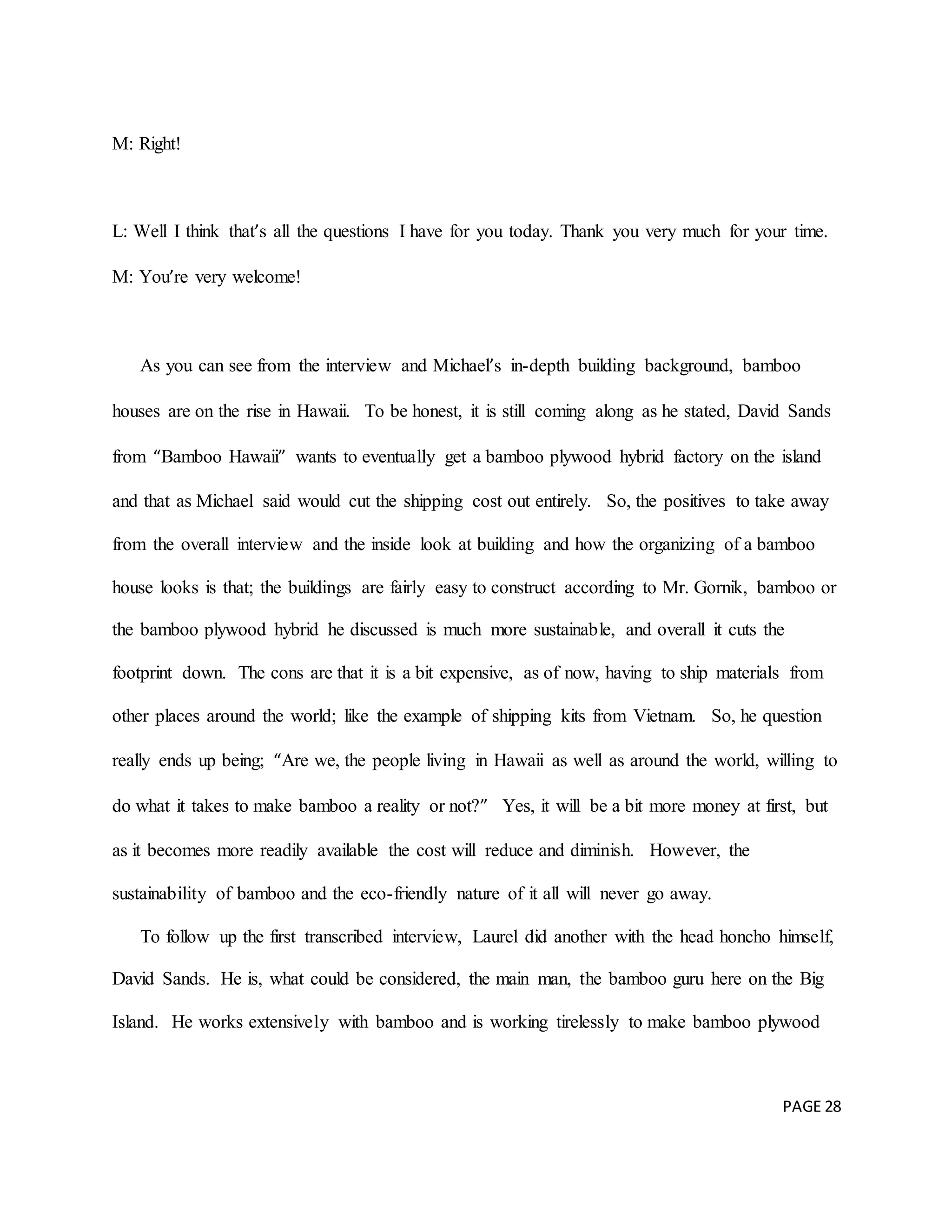 PAGE 28
M: Right!
L: Well I think that’s all the questions I have for you today. Thank you very much for your time.
M: You’re very welcome!
As you can see from the interview and Michael’s in-depth building background, bamboo
houses are on the rise in Hawaii. To be honest, it is still coming along as he stated, David Sands
from “Bamboo Hawaii” wants to eventually get a bamboo plywood hybrid factory on the island
and that as Michael said would cut the shipping cost out entirely. So, the positives to take away
from the overall interview and the inside look at building and how the organizing of a bamboo
house looks is that; the buildings are fairly easy to construct according to Mr. Gornik, bamboo or
the bamboo plywood hybrid he discussed is much more sustainable, and overall it cuts the
footprint down. The cons are that it is a bit expensive, as of now, having to ship materials from
other places around the world; like the example of shipping kits from Vietnam. So, he question
really ends up being; “Are we, the people living in Hawaii as well as around the world, willing to
do what it takes to make bamboo a reality or not?” Yes, it will be a bit more money at first, but
as it becomes more readily available the cost will reduce and diminish. However, the
sustainability of bamboo and the eco-friendly nature of it all will never go away.
To follow up the first transcribed interview, Laurel did another with the head honcho himself,
David Sands. He is, what could be considered, the main man, the bamboo guru here on the Big
Island. He works extensively with bamboo and is working tirelessly to make bamboo plywood
 