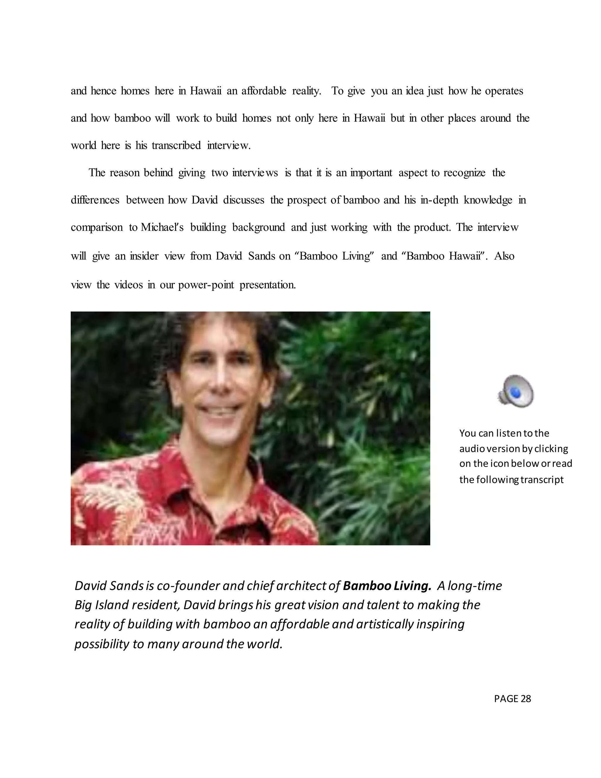PAGE 28
and hence homes here in Hawaii an affordable reality. To give you an idea just how he operates
and how bamboo will work to build homes not only here in Hawaii but in other places around the
world here is his transcribed interview.
The reason behind giving two interviews is that it is an important aspect to recognize the
differences between how David discusses the prospect of bamboo and his in-depth knowledge in
comparison to Michael’s building background and just working with the product. The interview
will give an insider view from David Sands on “Bamboo Living” and “Bamboo Hawaii”. Also
view the videos in our power-point presentation.
David Sandsis co-founder and chief architectof Bamboo Living. A long-time
Big Island resident, David bringshis greatvision and talent to making the
reality of building with bamboo an affordable and artistically inspiring
possibility to many around the world.
You can listentothe
audioversionbyclicking
on the iconbeloworread
the followingtranscript
 