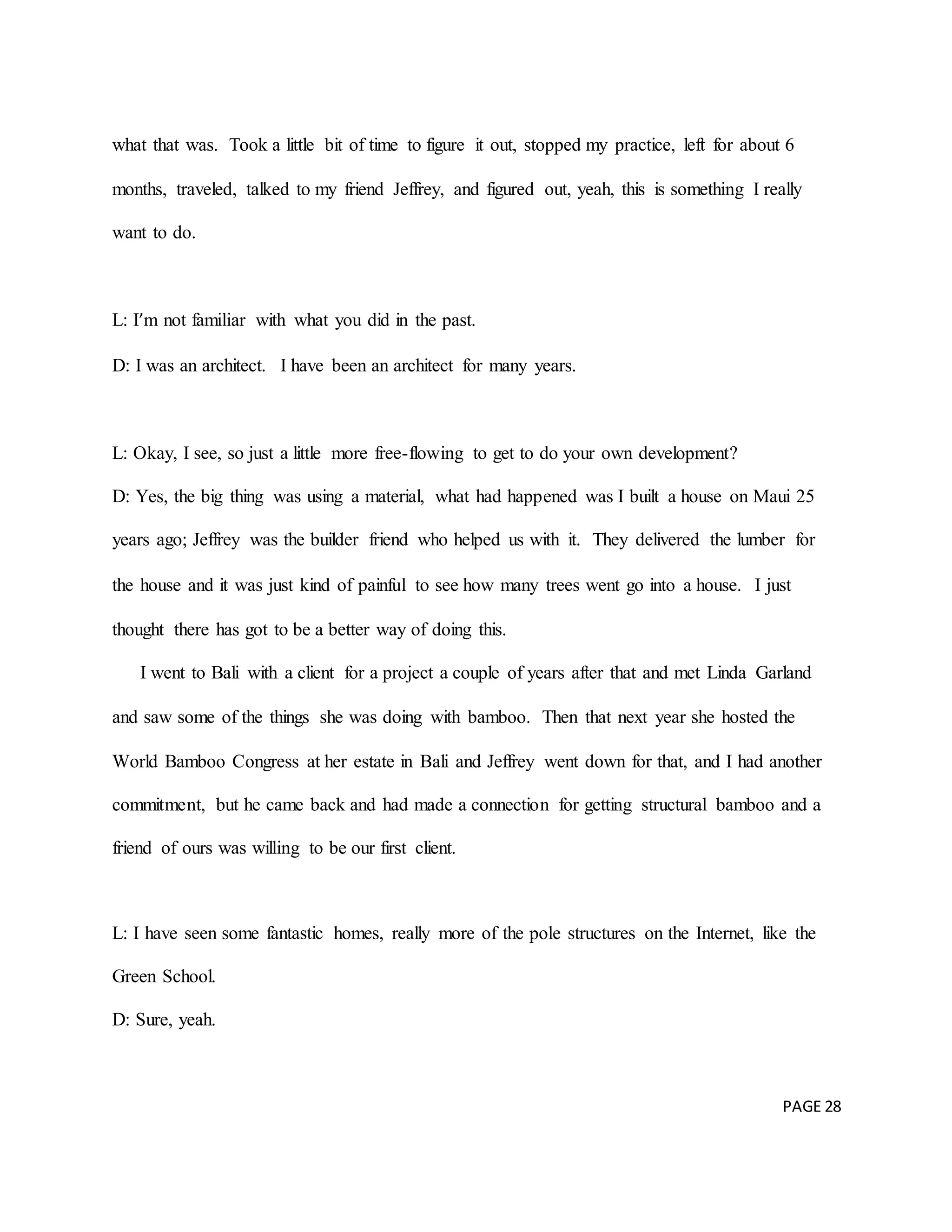 PAGE 28
what that was. Took a little bit of time to figure it out, stopped my practice, left for about 6
months, traveled, talked to my friend Jeffrey, and figured out, yeah, this is something I really
want to do.
L: I’m not familiar with what you did in the past.
D: I was an architect. I have been an architect for many years.
L: Okay, I see, so just a little more free-flowing to get to do your own development?
D: Yes, the big thing was using a material, what had happened was I built a house on Maui 25
years ago; Jeffrey was the builder friend who helped us with it. They delivered the lumber for
the house and it was just kind of painful to see how many trees went go into a house. I just
thought there has got to be a better way of doing this.
I went to Bali with a client for a project a couple of years after that and met Linda Garland
and saw some of the things she was doing with bamboo. Then that next year she hosted the
World Bamboo Congress at her estate in Bali and Jeffrey went down for that, and I had another
commitment, but he came back and had made a connection for getting structural bamboo and a
friend of ours was willing to be our first client.
L: I have seen some fantastic homes, really more of the pole structures on the Internet, like the
Green School.
D: Sure, yeah.
 