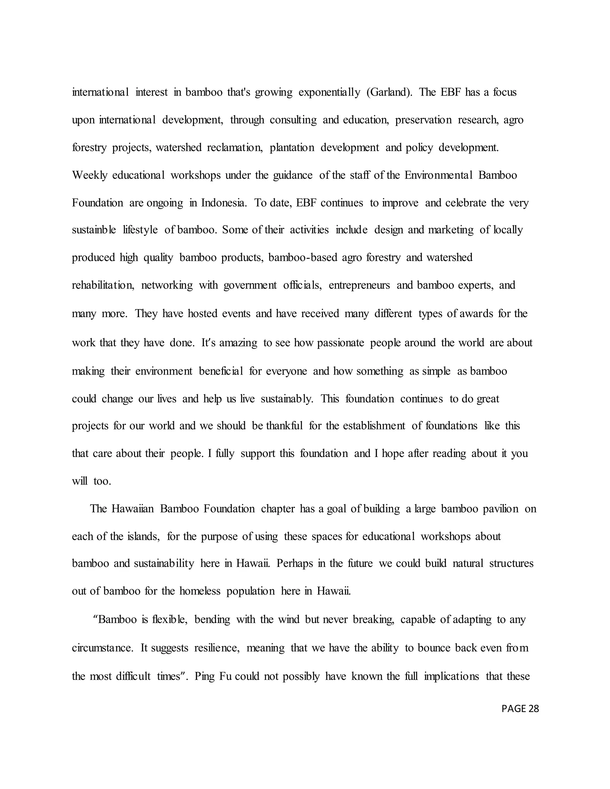 PAGE 28
international interest in bamboo that's growing exponentially (Garland). The EBF has a focus
upon international development, through consulting and education, preservation research, agro
forestry projects, watershed reclamation, plantation development and policy development.
Weekly educational workshops under the guidance of the staff of the Environmental Bamboo
Foundation are ongoing in Indonesia. To date, EBF continues to improve and celebrate the very
sustainble lifestyle of bamboo. Some of their activities include design and marketing of locally
produced high quality bamboo products, bamboo-based agro forestry and watershed
rehabilitation, networking with government officials, entrepreneurs and bamboo experts, and
many more. They have hosted events and have received many different types of awards for the
work that they have done. It’s amazing to see how passionate people around the world are about
making their environment beneficial for everyone and how something as simple as bamboo
could change our lives and help us live sustainably. This foundation continues to do great
projects for our world and we should be thankful for the establishment of foundations like this
that care about their people. I fully support this foundation and I hope after reading about it you
will too.
The Hawaiian Bamboo Foundation chapter has a goal of building a large bamboo pavilion on
each of the islands, for the purpose of using these spaces for educational workshops about
bamboo and sustainability here in Hawaii. Perhaps in the future we could build natural structures
out of bamboo for the homeless population here in Hawaii.
“Bamboo is flexible, bending with the wind but never breaking, capable of adapting to any
circumstance. It suggests resilience, meaning that we have the ability to bounce back even from
the most difficult times”. Ping Fu could not possibly have known the full implications that these
 