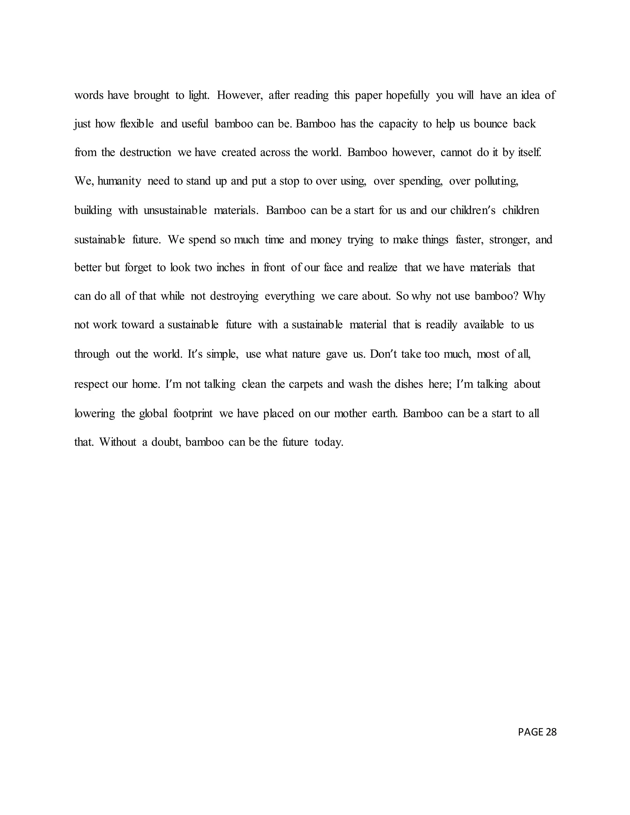 PAGE 28
words have brought to light. However, after reading this paper hopefully you will have an idea of
just how flexible and useful bamboo can be. Bamboo has the capacity to help us bounce back
from the destruction we have created across the world. Bamboo however, cannot do it by itself.
We, humanity need to stand up and put a stop to over using, over spending, over polluting,
building with unsustainable materials. Bamboo can be a start for us and our children’s children
sustainable future. We spend so much time and money trying to make things faster, stronger, and
better but forget to look two inches in front of our face and realize that we have materials that
can do all of that while not destroying everything we care about. So why not use bamboo? Why
not work toward a sustainable future with a sustainable material that is readily available to us
through out the world. It’s simple, use what nature gave us. Don’t take too much, most of all,
respect our home. I’m not talking clean the carpets and wash the dishes here; I’m talking about
lowering the global footprint we have placed on our mother earth. Bamboo can be a start to all
that. Without a doubt, bamboo can be the future today.
 