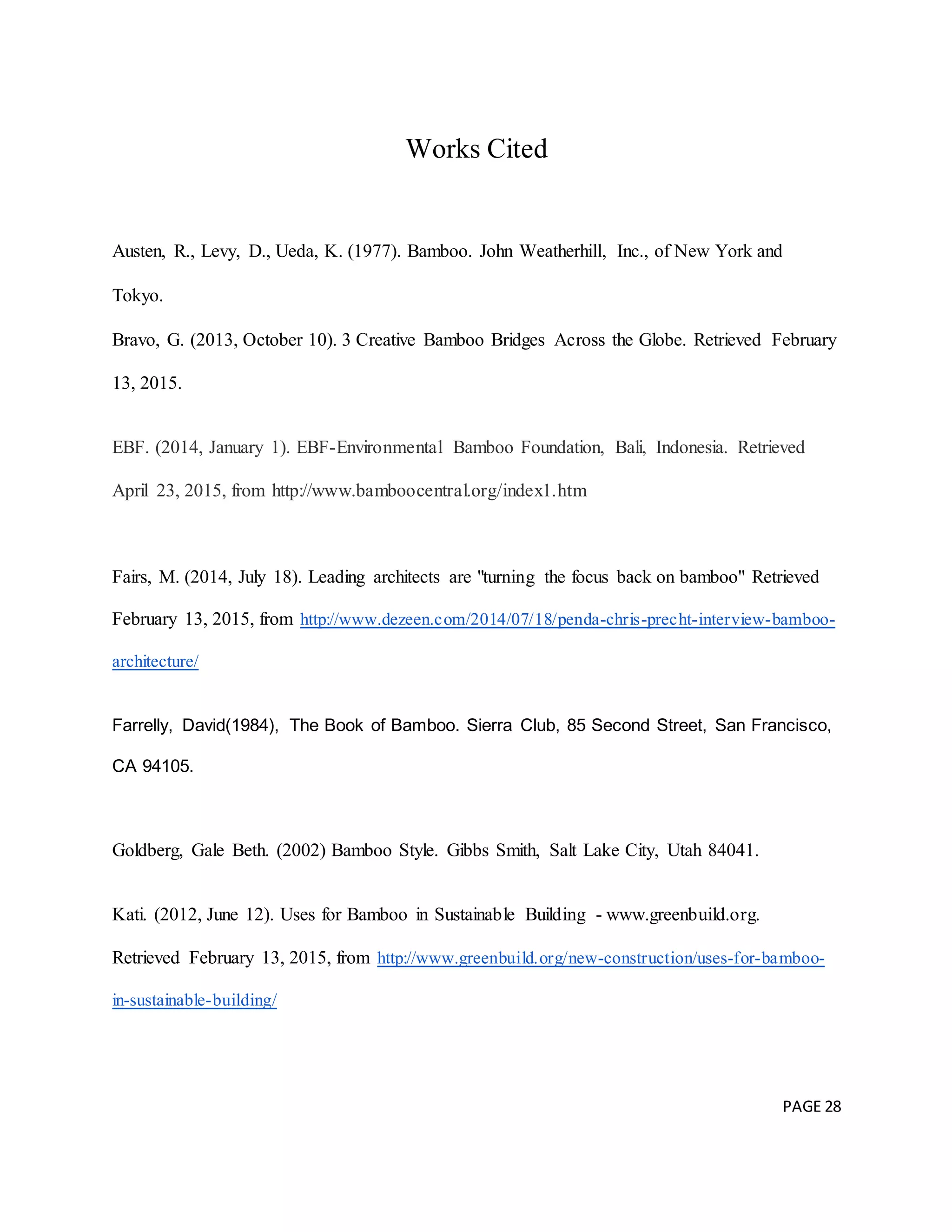 PAGE 28
Works Cited
Austen, R., Levy, D., Ueda, K. (1977). Bamboo. John Weatherhill, Inc., of New York and
Tokyo.
Bravo, G. (2013, October 10). 3 Creative Bamboo Bridges Across the Globe. Retrieved February
13, 2015.
EBF. (2014, January 1). EBF-Environmental Bamboo Foundation, Bali, Indonesia. Retrieved
April 23, 2015, from http://www.bamboocentral.org/index1.htm
Fairs, M. (2014, July 18). Leading architects are "turning the focus back on bamboo" Retrieved
February 13, 2015, from http://www.dezeen.com/2014/07/18/penda-chris-precht-interview-bamboo-
architecture/
Farrelly, David(1984), The Book of Bamboo. Sierra Club, 85 Second Street, San Francisco,
CA 94105.
Goldberg, Gale Beth. (2002) Bamboo Style. Gibbs Smith, Salt Lake City, Utah 84041.
Kati. (2012, June 12). Uses for Bamboo in Sustainable Building - www.greenbuild.org.
Retrieved February 13, 2015, from http://www.greenbuild.org/new-construction/uses-for-bamboo-
in-sustainable-building/
 