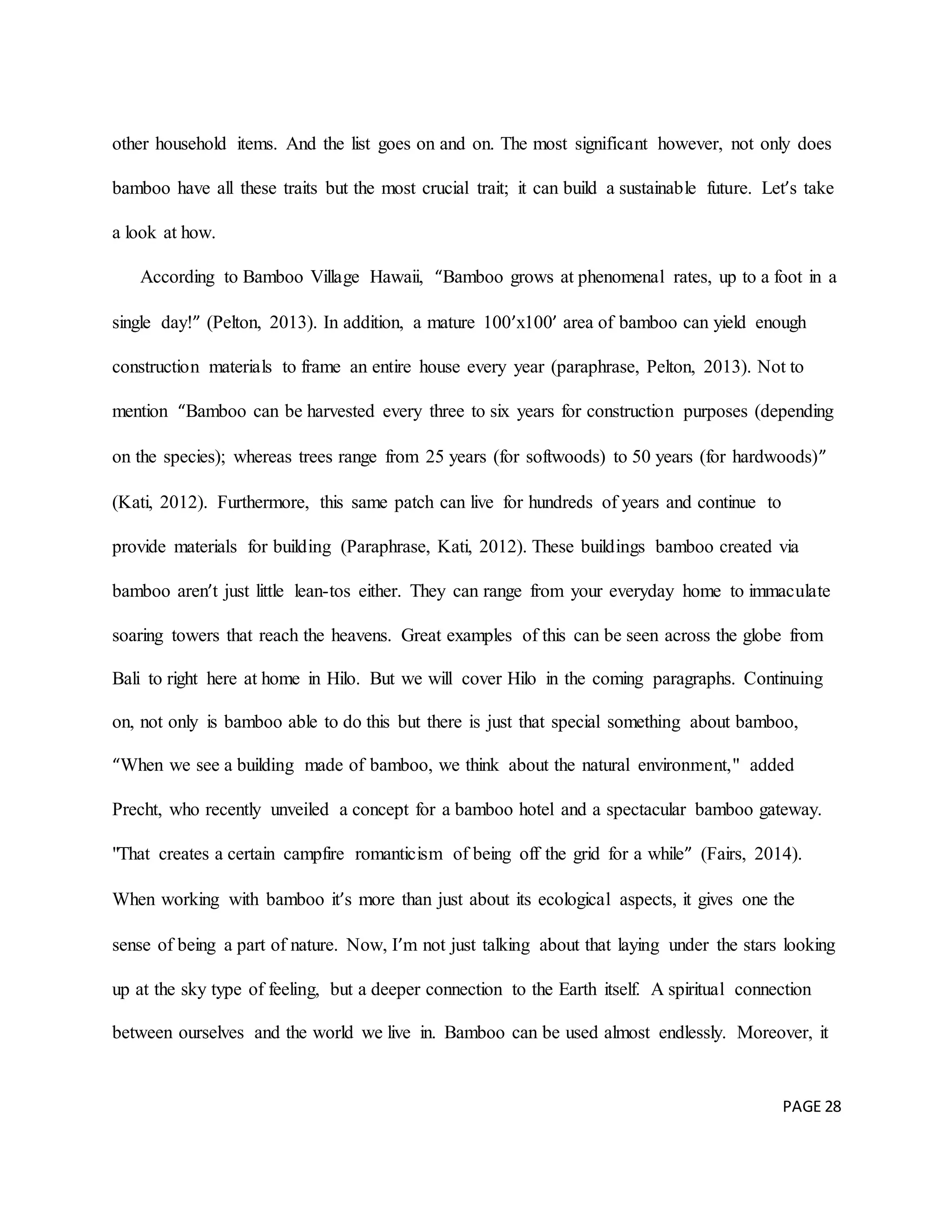 PAGE 28
other household items. And the list goes on and on. The most significant however, not only does
bamboo have all these traits but the most crucial trait; it can build a sustainable future. Let’s take
a look at how.
According to Bamboo Village Hawaii, “Bamboo grows at phenomenal rates, up to a foot in a
single day!” (Pelton, 2013). In addition, a mature 100’x100’ area of bamboo can yield enough
construction materials to frame an entire house every year (paraphrase, Pelton, 2013). Not to
mention “Bamboo can be harvested every three to six years for construction purposes (depending
on the species); whereas trees range from 25 years (for softwoods) to 50 years (for hardwoods)”
(Kati, 2012). Furthermore, this same patch can live for hundreds of years and continue to
provide materials for building (Paraphrase, Kati, 2012). These buildings bamboo created via
bamboo aren’t just little lean-tos either. They can range from your everyday home to immaculate
soaring towers that reach the heavens. Great examples of this can be seen across the globe from
Bali to right here at home in Hilo. But we will cover Hilo in the coming paragraphs. Continuing
on, not only is bamboo able to do this but there is just that special something about bamboo,
“When we see a building made of bamboo, we think about the natural environment," added
Precht, who recently unveiled a concept for a bamboo hotel and a spectacular bamboo gateway.
"That creates a certain campfire romanticism of being off the grid for a while” (Fairs, 2014).
When working with bamboo it’s more than just about its ecological aspects, it gives one the
sense of being a part of nature. Now, I’m not just talking about that laying under the stars looking
up at the sky type of feeling, but a deeper connection to the Earth itself. A spiritual connection
between ourselves and the world we live in. Bamboo can be used almost endlessly. Moreover, it
 