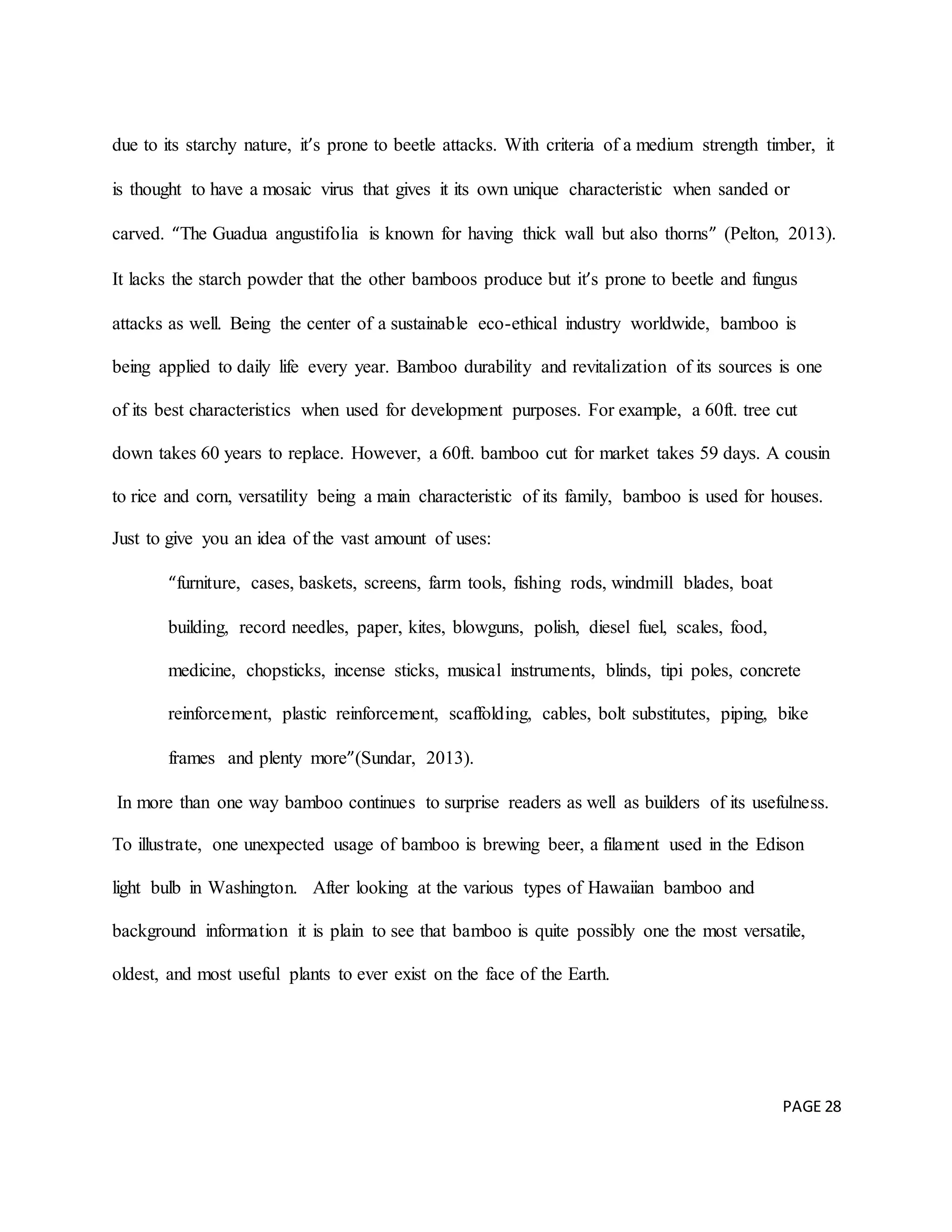 PAGE 28
due to its starchy nature, it’s prone to beetle attacks. With criteria of a medium strength timber, it
is thought to have a mosaic virus that gives it its own unique characteristic when sanded or
carved. “The Guadua angustifolia is known for having thick wall but also thorns” (Pelton, 2013).
It lacks the starch powder that the other bamboos produce but it’s prone to beetle and fungus
attacks as well. Being the center of a sustainable eco-ethical industry worldwide, bamboo is
being applied to daily life every year. Bamboo durability and revitalization of its sources is one
of its best characteristics when used for development purposes. For example, a 60ft. tree cut
down takes 60 years to replace. However, a 60ft. bamboo cut for market takes 59 days. A cousin
to rice and corn, versatility being a main characteristic of its family, bamboo is used for houses.
Just to give you an idea of the vast amount of uses:
“furniture, cases, baskets, screens, farm tools, fishing rods, windmill blades, boat
building, record needles, paper, kites, blowguns, polish, diesel fuel, scales, food,
medicine, chopsticks, incense sticks, musical instruments, blinds, tipi poles, concrete
reinforcement, plastic reinforcement, scaffolding, cables, bolt substitutes, piping, bike
frames and plenty more”(Sundar, 2013).
In more than one way bamboo continues to surprise readers as well as builders of its usefulness.
To illustrate, one unexpected usage of bamboo is brewing beer, a filament used in the Edison
light bulb in Washington. After looking at the various types of Hawaiian bamboo and
background information it is plain to see that bamboo is quite possibly one the most versatile,
oldest, and most useful plants to ever exist on the face of the Earth.
 