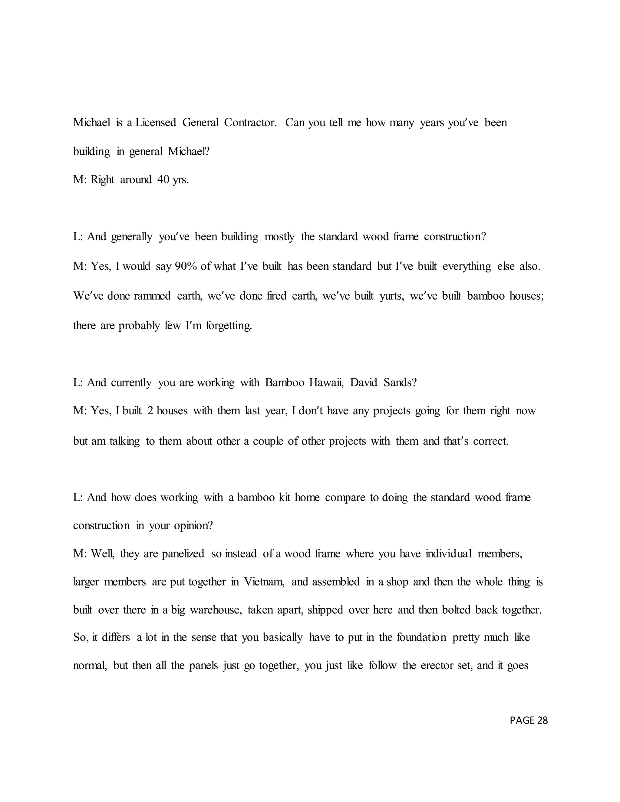 PAGE 28
Michael is a Licensed General Contractor. Can you tell me how many years you’ve been
building in general Michael?
M: Right around 40 yrs.
L: And generally you’ve been building mostly the standard wood frame construction?
M: Yes, I would say 90% of what I’ve built has been standard but I’ve built everything else also.
We’ve done rammed earth, we’ve done fired earth, we’ve built yurts, we’ve built bamboo houses;
there are probably few I’m forgetting.
L: And currently you are working with Bamboo Hawaii, David Sands?
M: Yes, I built 2 houses with them last year, I don’t have any projects going for them right now
but am talking to them about other a couple of other projects with them and that’s correct.
L: And how does working with a bamboo kit home compare to doing the standard wood frame
construction in your opinion?
M: Well, they are panelized so instead of a wood frame where you have individual members,
larger members are put together in Vietnam, and assembled in a shop and then the whole thing is
built over there in a big warehouse, taken apart, shipped over here and then bolted back together.
So, it differs a lot in the sense that you basically have to put in the foundation pretty much like
normal, but then all the panels just go together, you just like follow the erector set, and it goes
 