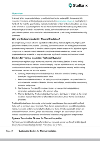 Page | 1 Sustainable Binders for Thermal Insulation
Overview
In a world where every sector is trying to contribute to achieving sustainability through scientific
research, innovations, and technological advancements, the construction industry is treading hand-in-
hand with the vision for green building materials. Sustainable binders for thermal insulation are rising
at the forefront as crucial components that aid the environment and enhance the quality of structures
while staying true to nature’s requirements. Notably, conventional binders are drawn from
petrochemical products that contribute to carbon emissions due to non-biodegradable manufacturing
processes.
Why are Binders Important in Thermal Insulation?
Binders precisely work as adhesive agents that bind insulating materials tightly, ensuring long-term
performance and structural prowess. Conversely, conventional binders are mostly petroleum-based,
potentially raising the hazards of immense carbon footprints and the spread of VOCs (volatile organic
compounds) in the environment. Meanwhile, sustainable binders are extracted through natural
processes that use renewable or recycled resources, significantly reducing environmental impact.
Binders for Thermal Insulation: Technical Overview
Binders are an important cog in thermal insulation that bind insulating particles or fibers, offering
improved performance and standard structural integrity. They are expected to stand firm during all
conditions and situations, including environmental changes, degradation, humidity, and fluctuating
temperatures. Here are the technical aspects:
1. Durability: The binders demonstrate temperature fluctuation resistance and long-lasting
stability for a bigger and better insulation effect.
2. Moisture and Water Resistance: The hydrophobic-induced properties can prevent moisture
and act as water resistance. However, this may lead to fungus formation while compromising
insulation performance.
3. Fire Resistance: The role of fire-resistant binders is important during industrial and
construction applications as they offer optimum safety
4. Thermal Conductivity: The thermal conductivity must be contributed by binders to the overall
insulation material. Meanwhile, for efficient thermal insulation, lower thermal conductivity is
preferable.
Traditional binders have a detrimental environmental impact because they are derived from fossil
fuels, such as petroleum-based chemicals. Thus, there is a significant move toward biodegradable,
natural, renewable, and environmentally friendly binders. Some of the top sustainable binders are
extracted from starch, cellulose, protein-based sources, and lignin. Bio-based binders produce
reduced carbon emissions and lower environmental footprints during application and production.
Types of Sustainable Binders for Thermal Insulation
As the demand for viable alternatives for binders has increased, several eco-friendly and bio-based
binders have witnessed spiked attention. Find below a few of them:-
 