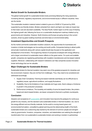 Page | 4 Sustainable Binders for Thermal Insulation
Market Growth for Sustainable Binders
The global market growth for sustainable binders looks promising following the rising awareness,
increasing demand, regulatory requirements, and environmental issues in different industries. Here
are the trends:
The sustainable insulation material market is slated to grow at a CAGR of 10 percent by 2030,
supported by eco-friendly binders. Binders extracted from starch and lignin can make an impact due
to their lower cost and abundant availability. The Asia-Pacific market region is at the cusp of drawing
the highest growth rate, following the focus on a sustainable development roadmap chalked out by
governments and industries. However, North America and Europe are going strong in the current
scenario, driven by green building incentives and strict laws on environmental safety.
Investment Opportunities and Growth Prospects
As the market commands sustainable insulation solutions, the opportunities for businesses and
investors in binder technologies can be exciting and worth profits. Companies looking to attract public
and private investments along with venture capital should stay focused on the application and
development of bio-binders. The burgeoning interest of companies enveloped with energy efficiency
and a larger commitment to sustainable means reflects on the green sector. For quick and scalable
growth, companies are registering partnerships with insulation manufacturers and bio-based material
suppliers. Moreover, collaborating with research institutions can help companies access innovative
binder technology that can be valuable.
Major Challenges for Sustainable Binders
Sustainable binders for thermal insulation may seem one of the greatest prospects for industries and
the environment; however, they are not free from challenges. Thus, they need to be considered and
addressed accordingly:
1. Supply Chain Complexity: Fetching bio-based materials seamlessly can be difficult due to
regulatory issues, agricultural conditions, and supply fluctuations.
2. Scalability: Due to the limitations of raw materials and huge costs, there’s always a hindrance
to growth in the production processes.
3. Performance Limitations: The durability and stability of some bio-based binders, like protein-
based and starch-based binders, are lesser compared to thermal to synthetic counterparts.
Conclusion
Adoption and acceptance of sustainability and innovation have become the pedigree for continuous
growth for any industry, and the standard suits sustainable binders in thermal insulation, too, due to
the energy-efficient and eco-friendly materials. As the world is moving toward green and
environmental formulation, compelled by global warming and the deteriorating health of the Earth,
sustainable binders are a welcoming step backed by the demand of common people and stringent
rules by governments. Investors, companies, industries, and stakeholders are realizing the strength of
transformation from non-sustainable to sustainable binders and working in tandem in partnerships
 