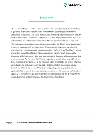 Page | 6 Sustainable Binders for Thermal Insulation
Disclaimer
The provision of services and materials by Stellarix Consulting Services Pvt. Ltd. (Stellarix)
is governed by Stellarix's standard terms and conditions. Stellarix does not offer legal,
accounting, or tax advice. The Client is responsible for seeking independent advice on such
matters. Additionally, Stellarix has no obligation to update the provided materials beyond the
date specified, even if the information contained therein becomes outdated or inaccurate.
The materials presented herein are exclusively intended for the Client's use and are limited
in purpose as described in the presentation. These materials may not be reproduced or
shared with any individual or entity other than the Client (referred to as "Third Party") without
prior written consent from Stellarix. These materials are intended solely as a basis for
discussion and should not be relied upon as a standalone document without accompanying
oral commentary. Furthermore, Third Parties may not and should not unreasonably rely on
these materials for any purpose. To the maximum extent permitted by law (unless otherwise
agreed upon in a written agreement signed by Stellarix), Stellarix assumes no liability
towards any Third Party, and any Third Party hereby relinquishes any rights or claims
against Stellarix relating to the services, this presentation, or other materials, including their
accuracy or completeness. By receiving and reviewing this document, it is deemed that the
recipient agrees to and acknowledges the aforementioned conditions.
 