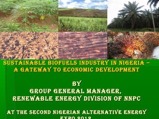 T IO   NAL
                                                        NA            P




                                                                      ET
                                       N IG E R IA N




                                                                          RO
                                                                             LEUM
                                                       OR              N




                                              C
                                                          P O R A T IO




SUSTAINABLE BIofUELS INDUSTRY IN NIgERIA –
   A gATEWAY To ECoNoMIC DEVELoPMENT

                BY
      gRoUP gENERAL MANAgER,
  RENEWABLE ENERgY DIVISIoN of NNPC

 AT THE SECoND NIgERIAN ALTERNATIVE ENERgY
 