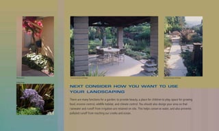 Billy Goodnick   County Landscape and Design                                                     County Landscape and Design

Suding Design

                 NEXT CONSIDER HOW YOU WANT TO USE
                 YOUR LANDSCAPING

                 There are many functions for a garden: to provide beauty, a place for children to play, space for growing
                 food, erosion control, wildlife habitat, and climate control. You should also design your area so that
                 rainwater and runoff from irrigation are retained on site. This helps conserve water, and also prevents
                 polluted runoff from reaching our creeks and ocean.
 