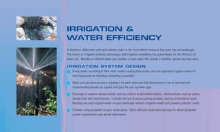 IRRIGATION &
WATER EFFICIENCY
In Southern California’s semi-arid climate, water is the most limited resource that goes into the landscape.
The choice of irrigation systems, techniques, and irrigation scheduling has great impact on the efficiency of
water use. Benefits of efficient water use, besides a lower water bill, include a healthier garden and less work.

IRRIGATION SYSTEM DESIGN
    Group plants according to their water needs creating hydrozones, and use separate irrigation valves for
    each hydrozone so individual scheduling is possible.

    Make sure you have pressure regulators for each valve and that the pressure is set to manufacturer
    recommended pounds per square inch (psi) for your sprinkler type.

    Find ways to capture natural rainfall, such as cisterns or percolation basins. Hard surfaces, such as patios,
    should drain into planted areas. Consider the use of porous paving surfaces, such as bricks laid on sand.
    Keeping rain and irrigation water on your landscape reduces irrigation needs and prevents polluted runoff.

    Consider using greywater on your landscaping. Check with your local water purveyor to obtain greywater
    system requirements and permit information.
 