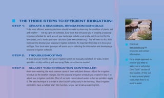 County Landscape and Design

   THE THREE STEPS TO EFFICIENT IRRIGATION:
STEP 1:      CREATE A SEASONAL IRRIGATION SCHEDULE
          To be most efficient, watering decisions should be made by observing the condition of plants, soil
          and weather — not by a pre-set schedule. Easy tools that will assist you in creating a seasonal
          irrigation schedule for each area of your landscape include a soil probe, catch can test for the
          lawn areas, and a landscape water calculator (see www.sbwater.org). You will need to do a little
          homework to develop your seasonal irrigation schedule. An important first step is to know your                 Check out
          soil type. Your local water purveyor will assist you in collecting the information and developing a            www.sbwater.org for
          seasonal irrigation schedule.                                                                                  resources and contact
STEP 2:      TROUBLESHOOTING                                                                                             information.
          At least once per month, turn your irrigation system on manually and check for leaks, broken                   For a simple approach to
          sprinklers or drip emitters, and overspray. Make corrections as needed.                                        check if you need to
                                                                                                                         water, use a soil probe.
STEP 3:       ADJUST YOUR IRRIGATION CONTROLLER
                                                                                                                         (See “Soils” section of
          Avoid over-watering, the most common cause of lawn and plant disease. Adjust the irrigation
                                                                                                                         this booklet.) If the soil
          schedule as the weather changes. Use the seasonal irrigation schedule you created in Step 1 to
                                                                                                                         is moist around plants’
          adjust your irrigation controller. Most of our soils cannot absorb water as fast as sprinklers apply
                                                                                                                         roots, then there’s no
          it. The best technique is to water in short on/off cycles early in the morning. Most irrigation
                                                                                                                         need to water.
          controllers have a multiple start time function, so you can break up watering time.
 