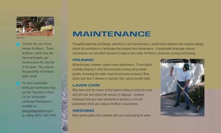 Billy Goodnick
                                          MAINTENANCE
         Consider the use of time-        Thoughtful planning and design, attention to soil characteristics, careful plant selection and irrigation design
         release fertilizers. These       should all contribute to a landscape that requires less maintenance. A sustainable landscape reduces
         fertilizers, which look like     maintenance cost and effort because it requires less water, fertilizers, chemicals, pruning and mowing.
         charcoal briquets, get
                                          PRUNING
         buried around the drip-line
                                          All landscapes, however, require some maintenance. Prune plants
         of the plant. This reduces
                                          carefully, keeping in mind that excessive pruning will promote
         the possibility of fertilizer-
                                          growth, increasing the water required and waste produced. Most
         laden runoff.
                                          plants look best if allowed to maintain their natural growth habit.
         For more sustainable
                                          LAWN CARE
         landscape maintenance tips,
                                          Mow lawns with the mower at the highest setting to keep the roots
         use the “Gardener’s Check
                                          and soil cool, and reduce the amount of clippings. Compost
         List for Sustainable
                                          trimmings from your lawn and plants to produce a rich soil
         Landscape Maintenance”,
                                          amendment which also reduces fertilizer requirements.
         available at
         www.greengardener.org or         WEEDING
         by calling (805) 568-3440.       Keep weeds pulled; they compete with your landscaping for water.
 