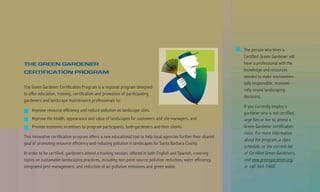 The person who hires a
                                                                                                                  Certified Green Gardener will
THE GREEN GARDENER                                                                                                have a professional with the
CERTIFICATION PROGRAM                                                                                             knowledge and resources
                                                                                                                  needed to make environmen-
                                                                                                                  tally responsible, economi-
The Green Gardener Certification Program is a regional program designed
                                                                                                                  cally sound landscaping
to offer education, training, certification and promotion of par ticipating
                                                                                                                  decisions.
gardeners and landscape maintenance professionals to:
                                                                                                                  If you currently employ a
    Improve resource efficiency and reduce pollution on landscape sites.
                                                                                                                  gardener who is not certified,
    Improve the health, appearance and value of landscapes for customers and site managers, and                   urge him or her to attend a
    Provide economic incentives to program participants, both gardeners and their clients.                        Green Gardener certification
                                                                                                                  class. For more information
This innovative certification program offers a new educational tool to help local agencies further their shared
                                                                                                                  about the program, a class
goal of promoting resource efficiency and reducing pollution in landscapes for Santa Barbara County.
                                                                                                                  schedule, or the current list
In order to be certified, gardeners attend a training session, offered in both English and Spanish, covering      of Certified Green Gardeners,
topics on sustainable landscaping practices, including non-point source pollution reduction, water efficiency,    visit www.greengardener.org,
integrated pest management, and reduction of air pollution emissions and green waste.                             or call 564-5460.
 